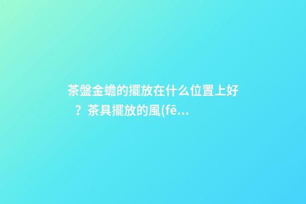茶盤金蟾的擺放在什么位置上好？茶具擺放的風(fēng)水禁忌